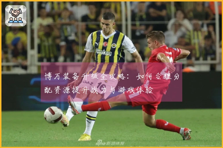 博万装备升级全攻略：如何合理分配资源提升战力与游戏体验