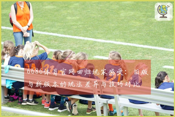 6686体育官网回归玩家感受:旧版与新版本的玩法差异与技巧对比