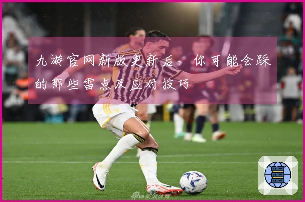 九游官网新版更新后，你可能会踩的那些雷点及应对技巧