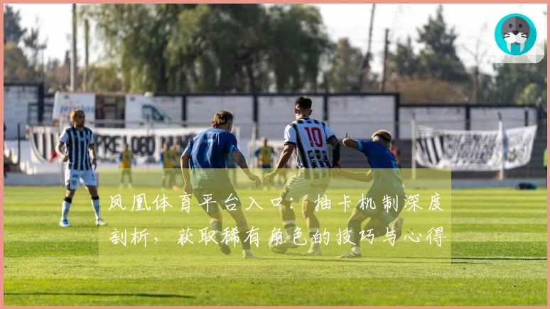 凤凰体育平台入口：抽卡机制深度剖析，获取稀有角色的技巧与心得分享