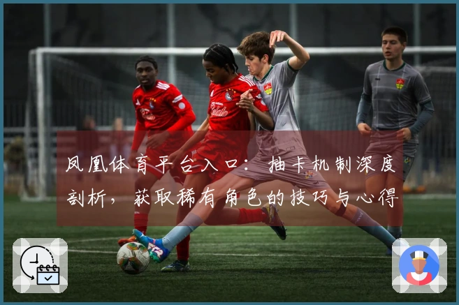 凤凰体育平台入口：抽卡机制深度剖析，获取稀有角色的技巧与心得分享