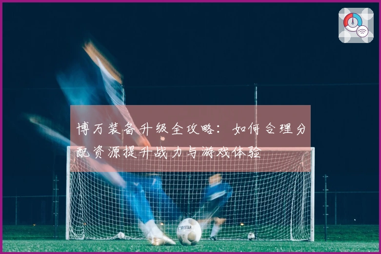 博万装备升级全攻略：如何合理分配资源提升战力与游戏体验