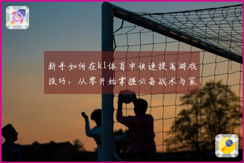 新手如何在k1体育中快速提高游戏技巧，从零开始掌握必备战术与策略