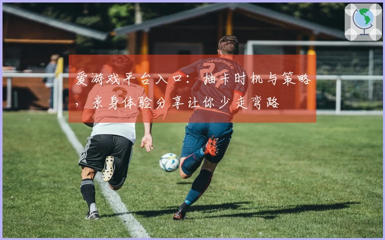 爱游戏平台入口：抽卡时机与策略，亲身体验分享让你少走弯路