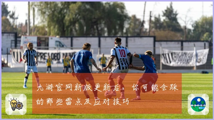 九游官网新版更新后，你可能会踩的那些雷点及应对技巧